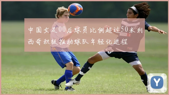 中国女足00后球员比例超过50米利西奇积极推动球队年轻化进程