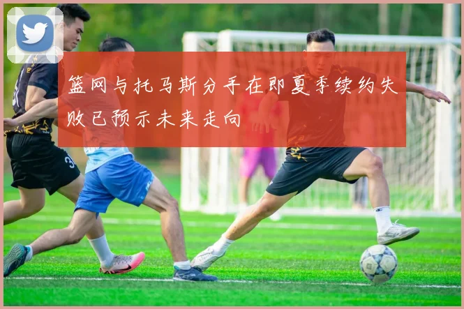 篮网与托马斯分手在即夏季续约失败已预示未来走向
