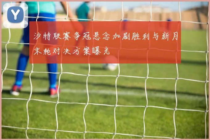 沙特联赛争冠悬念加剧胜利与新月末轮对决方案曝光