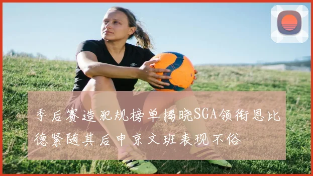 季后赛造犯规榜单揭晓SGA领衔恩比德紧随其后申京文班表现不俗