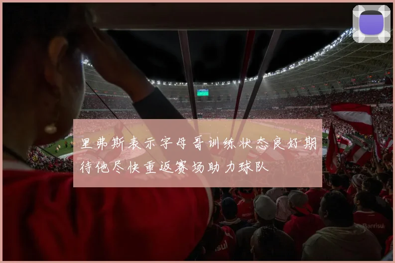 里弗斯表示字母哥训练状态良好期待他尽快重返赛场助力球队