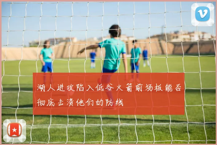 湖人进攻陷入低谷火箭前场板能否彻底击溃他们的防线