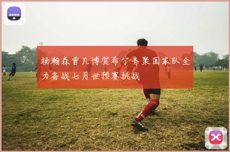 杨瀚森曾凡博贺希宁齐聚国家队全力备战七月世预赛挑战