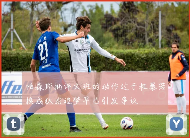 帕森斯批评文班的动作过于粗暴若换成狄龙追梦早已引发争议