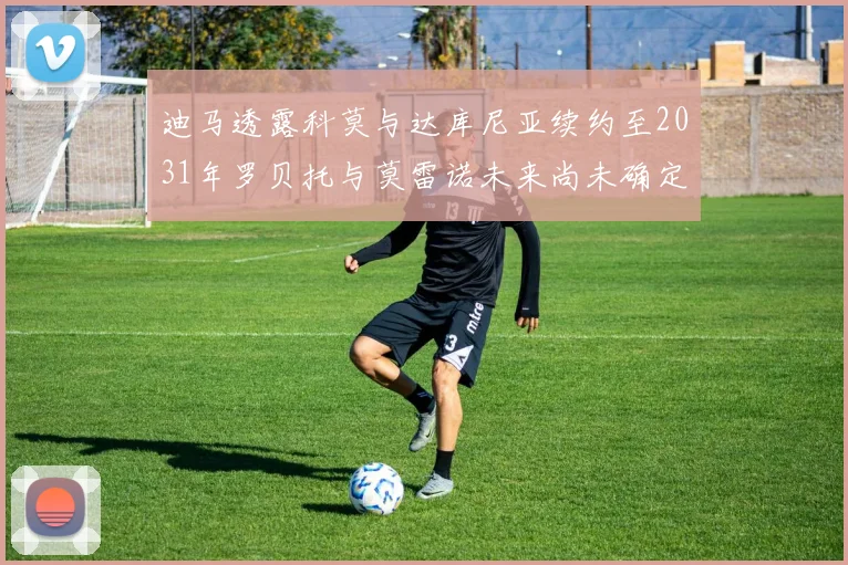 迪马透露科莫与达库尼亚续约至2031年罗贝托与莫雷诺未来尚未确定