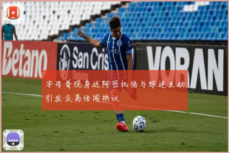 字母哥现身迈阿密机场与球迷互动引发交易传闻热议