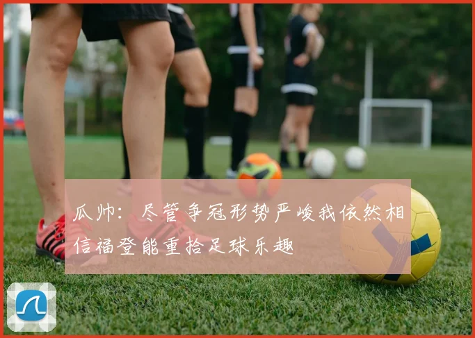 瓜帅：尽管争冠形势严峻我依然相信福登能重拾足球乐趣