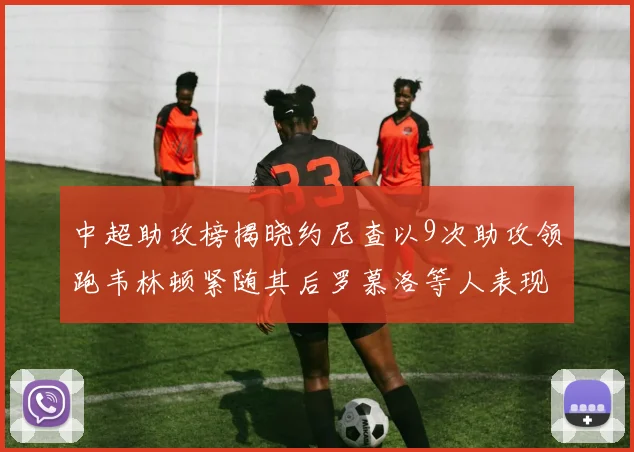 中超助攻榜揭晓约尼查以9次助攻领跑韦林顿紧随其后罗慕洛等人表现不俗