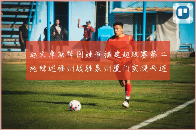 赵文卓助阵国姓爷福建超联赛第二轮综述福州战胜泉州厦门实现两连胜