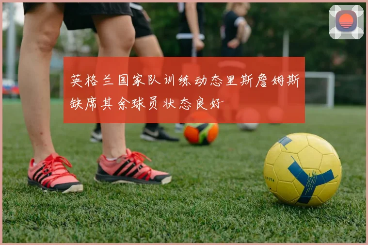 英格兰国家队训练动态里斯詹姆斯缺席其余球员状态良好
