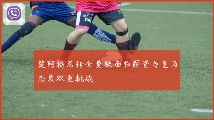 楚阿梅尼转会曼联面临薪资与皇马态度双重挑战