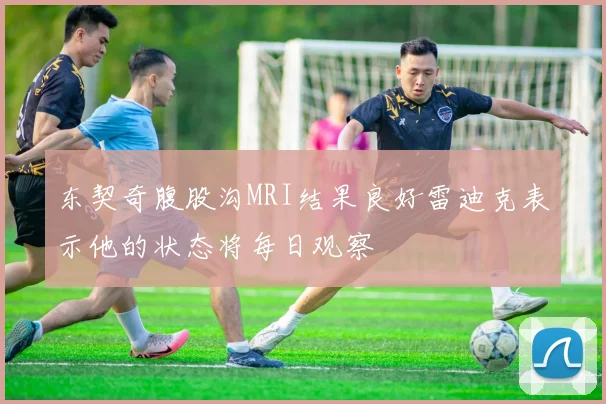 东契奇腹股沟MRI结果良好雷迪克表示他的状态将每日观察