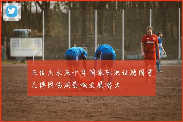 王俊杰未来十年国家队地位稳固曾凡博因伤病影响发展潜力
