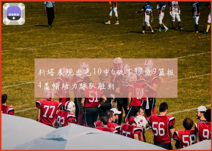 科塔表现出色10中6砍下17分9篮板4盖帽助力球队胜利