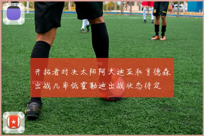 开拓者对决太阳阿夫迪亚和亨德森出战几率低霍勒迪出战状态待定