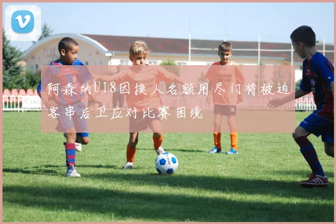 阿森纳U18因换人名额用尽门将被迫客串后卫应对比赛困境