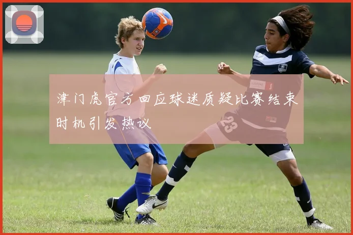 津门虎官方回应球迷质疑比赛结束时机引发热议