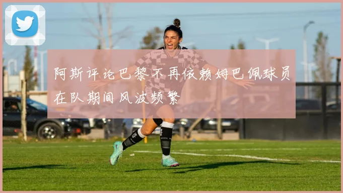 阿斯评论巴黎不再依赖姆巴佩球员在队期间风波频繁