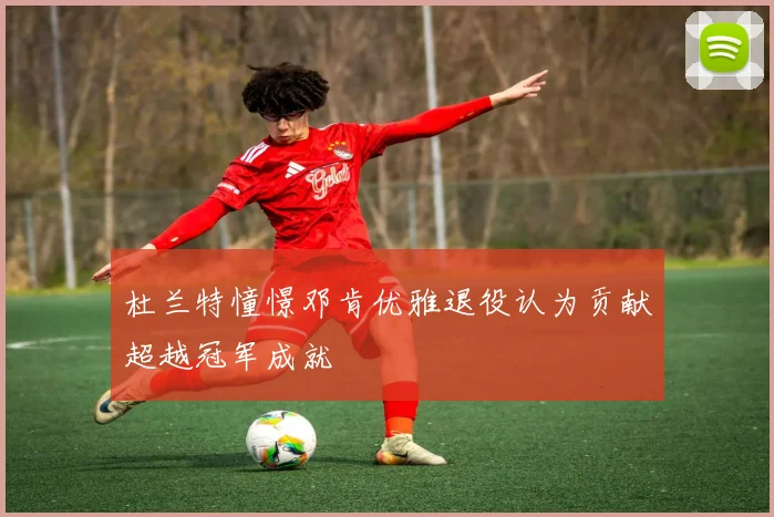 杜兰特憧憬邓肯优雅退役认为贡献超越冠军成就