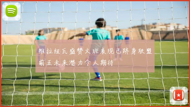 维拉纽瓦盛赞文班表现已跻身联盟前五未来潜力令人期待