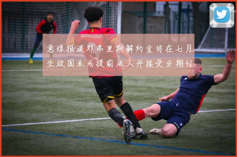 意媒报道邓弗里斯解约金将在七月生效国米或提前放人并接受分期付款