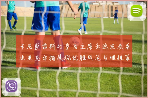 卡尼萨雷斯对皇马主席竞选发表看法里克尔梅展现优雅风范与理性策略