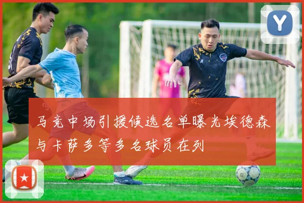 马竞中场引援候选名单曝光埃德森与卡萨多等多名球员在列