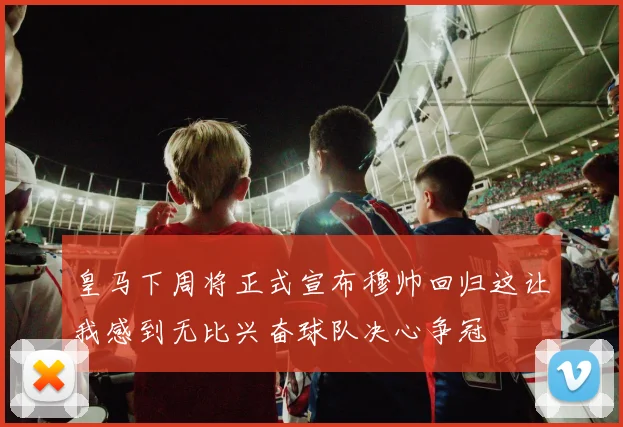 皇马下周将正式宣布穆帅回归这让我感到无比兴奋球队决心争冠