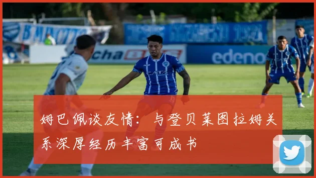 姆巴佩谈友情：与登贝莱图拉姆关系深厚经历丰富可成书