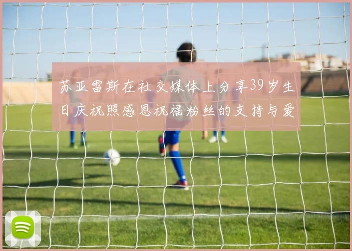苏亚雷斯在社交媒体上分享39岁生日庆祝照感恩祝福粉丝的支持与爱护