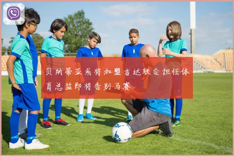 贝纳蒂亚或将加盟吉达联合担任体育总监即将告别马赛