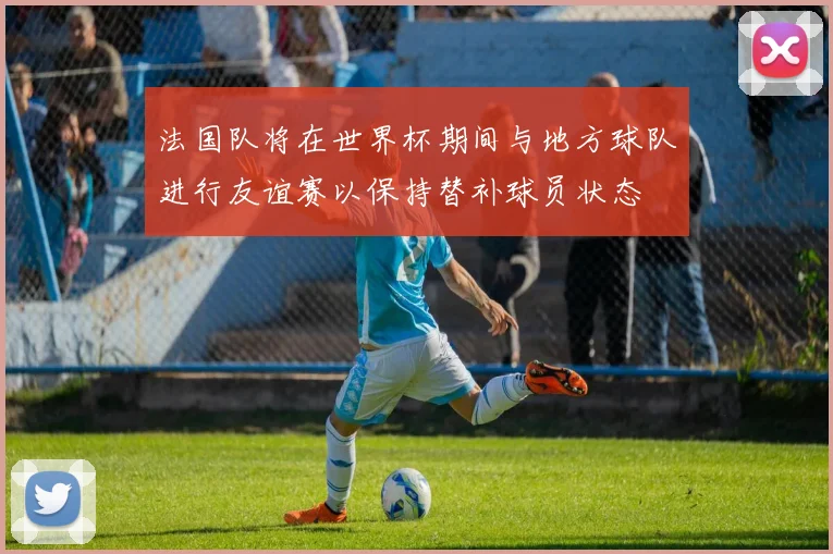 法国队将在世界杯期间与地方球队进行友谊赛以保持替补球员状态