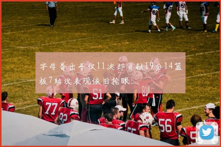 字母哥出手仅11次却贡献19分14篮板7助攻表现依旧抢眼
